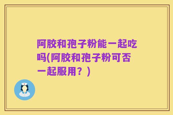 阿胶和孢子粉能一起吃吗(阿胶和孢子粉可否一起服用?)