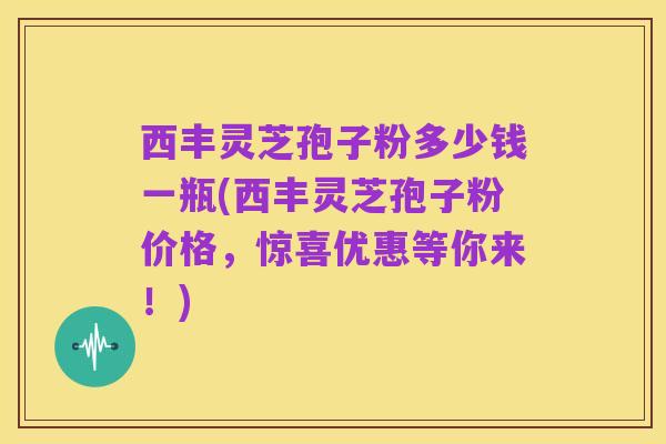 西丰灵芝孢子粉多少钱一瓶(西丰灵芝孢子粉价格，惊喜优惠等你来！)