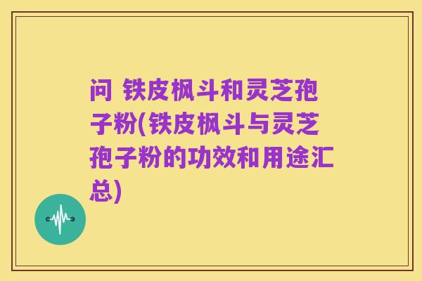 问 铁皮枫斗和灵芝孢子粉(铁皮枫斗与灵芝孢子粉的功效和用途汇总)