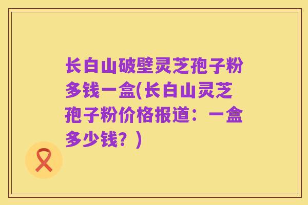 长白山破壁灵芝孢子粉多钱一盒(长白山灵芝孢子粉价格报道:一盒多少钱?)