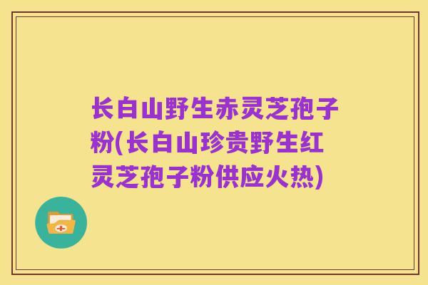 长白山野生赤灵芝孢子粉(长白山珍贵野生红灵芝孢子粉供应火热)