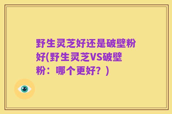 野生灵芝好还是破壁粉好(野生灵芝VS破壁粉：哪个更好？)