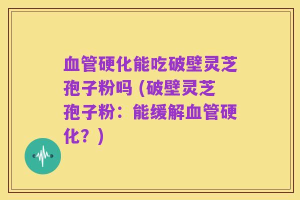 血管硬化能吃破壁灵芝孢子粉吗 (破壁灵芝孢子粉:能缓解血管硬化?)