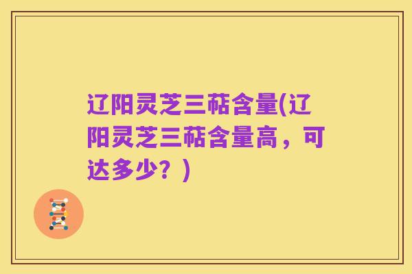 辽阳灵芝三萜含量(辽阳灵芝三萜含量高，可达多少？)