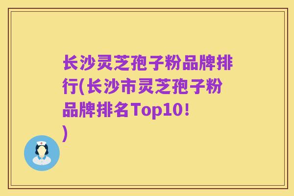 长沙灵芝孢子粉品牌排行(长沙市灵芝孢子粉品牌排名Top10!)