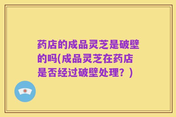 药店的成品灵芝是破壁的吗(成品灵芝在药店是否经过破壁处理?)