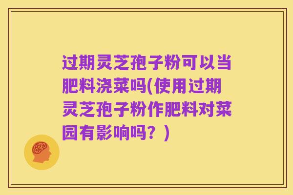 过期灵芝孢子粉可以当肥料浇菜吗(使用过期灵芝孢子粉作肥料对菜园有影响吗？)