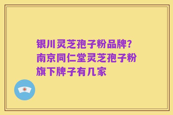 银川灵芝孢子粉品牌?南京同仁堂灵芝孢子粉旗下牌子有几家
