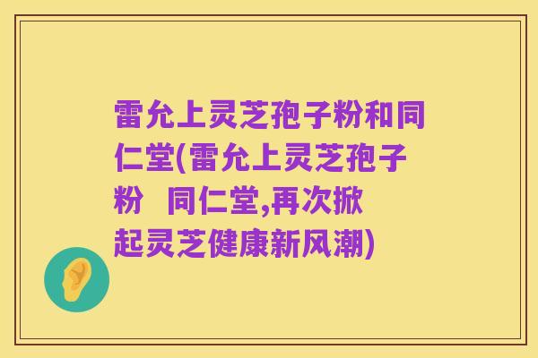 雷允上灵芝孢子粉和同仁堂(雷允上灵芝孢子粉  同仁堂,再次掀起灵芝健康新风潮)