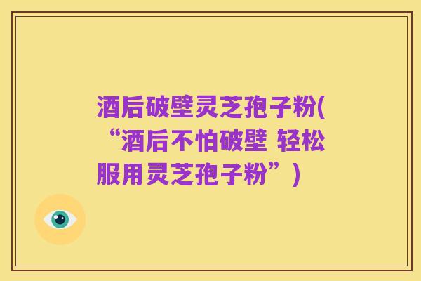 酒后破壁灵芝孢子粉(“酒后不怕破壁 轻松服用灵芝孢子粉”)