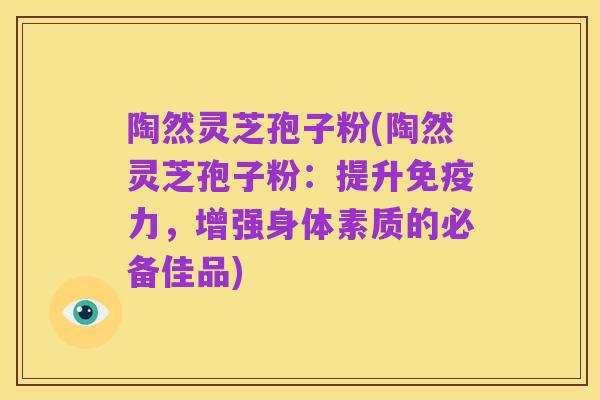 陶然灵芝孢子粉(陶然灵芝孢子粉:提升免疫力,增强身体素质的必备佳品)