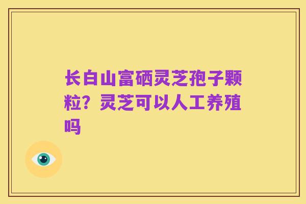 长白山富硒灵芝孢子颗粒?灵芝可以人工养殖吗