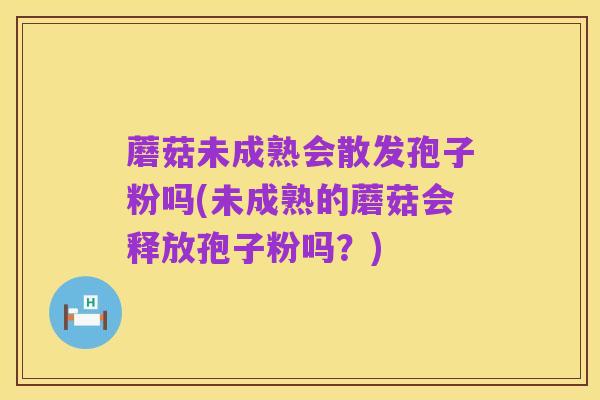蘑菇未成熟会散发孢子粉吗(未成熟的蘑菇会释放孢子粉吗？)