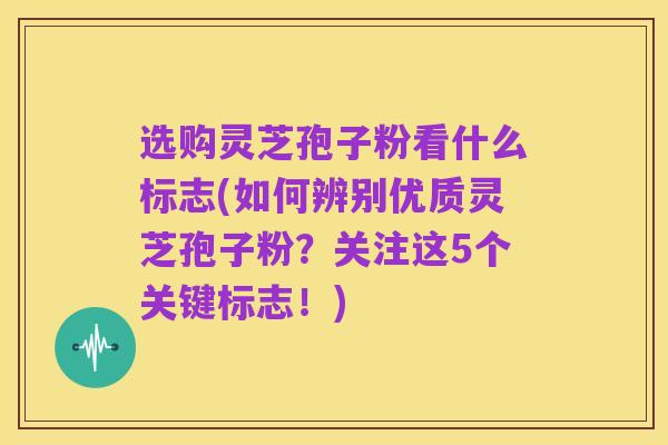 选购灵芝孢子粉看什么标志(如何辨别优质灵芝孢子粉?关注这5个关键标志!)
