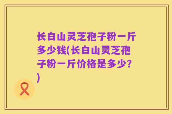 长白山灵芝孢子粉一斤多少钱(长白山灵芝孢子粉一斤价格是多少？)