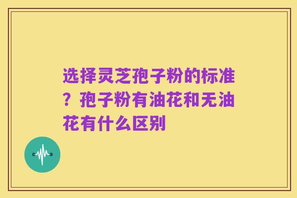 选择灵芝孢子粉的标准?孢子粉有油花和无油花有什么区别