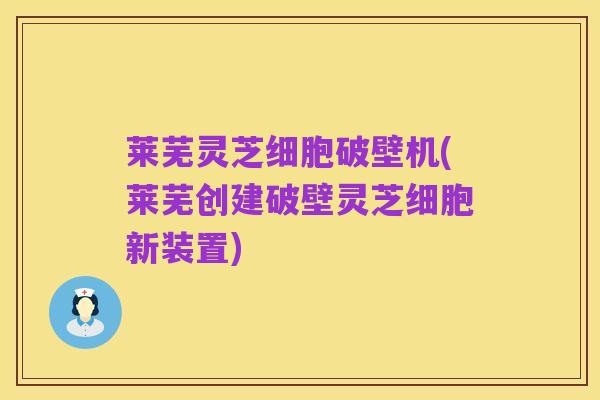 莱芜灵芝细胞破壁机(莱芜创建破壁灵芝细胞新装置)