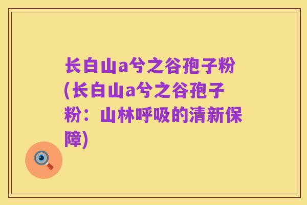 长白山a兮之谷孢子粉(长白山a兮之谷孢子粉:山林呼吸的清新保障)