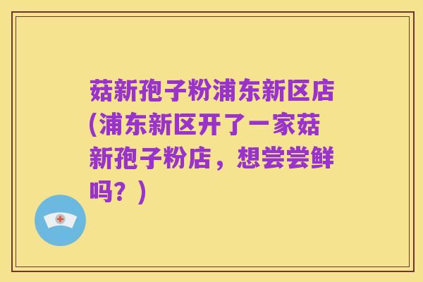 菇新孢子粉浦东新区店(浦东新区开了一家菇新孢子粉店,想尝尝鲜吗?)
