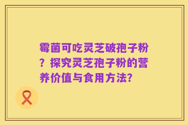 霉菌可吃灵芝破孢子粉?探究灵芝孢子粉的营养价值与食用方法?
