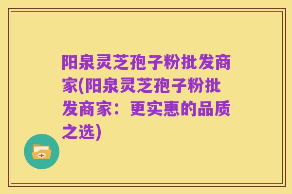 阳泉灵芝孢子粉批发商家(阳泉灵芝孢子粉批发商家：更实惠的品质之选)
