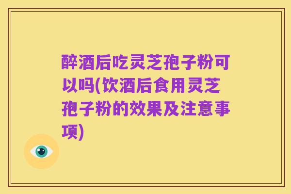 醉酒后吃灵芝孢子粉可以吗(饮酒后食用灵芝孢子粉的效果及注意事项)
