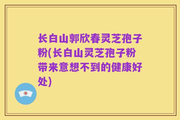 长白山郭欣春灵芝孢子粉(长白山灵芝孢子粉带来意想不到的健康好处)