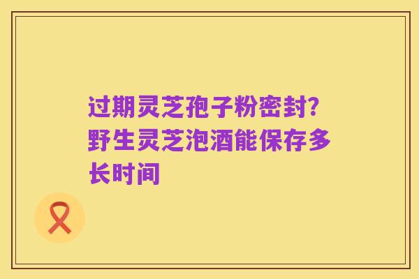 过期灵芝孢子粉密封?野生灵芝泡酒能保存多长时间