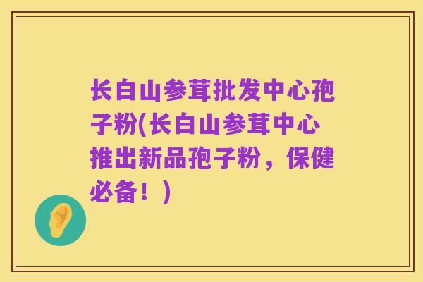 长白山参茸批发中心孢子粉(长白山参茸中心推出新品孢子粉,保健必备!)