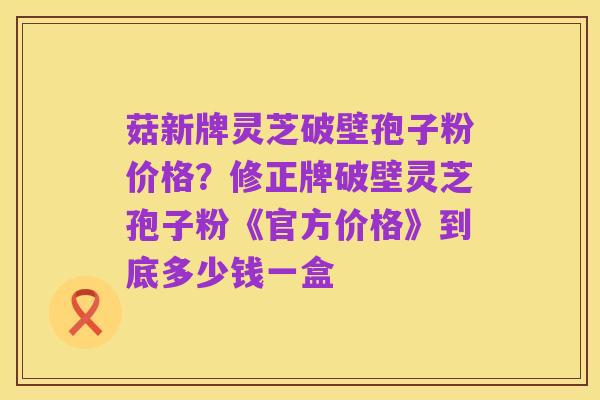 菇新牌灵芝破壁孢子粉价格？修正牌破壁灵芝孢子粉《官方价格》到底多少钱一盒