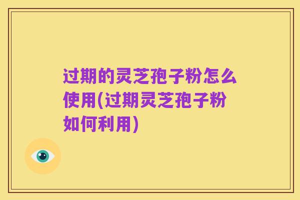 过期的灵芝孢子粉怎么使用(过期灵芝孢子粉如何利用)