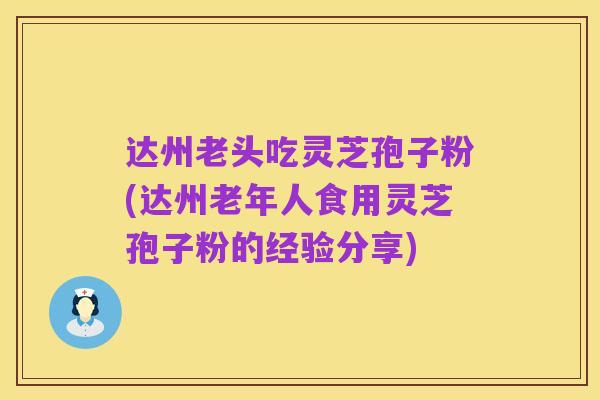 达州老头吃灵芝孢子粉(达州老年人食用灵芝孢子粉的经验分享)
