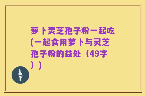 萝卜灵芝孢子粉一起吃(一起食用萝卜与灵芝孢子粉的益处（49字）)