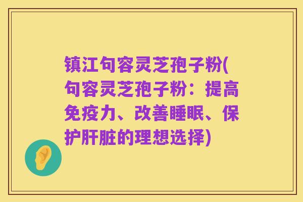 镇江句容灵芝孢子粉(句容灵芝孢子粉：提高免疫力、改善睡眠、保护肝脏的理想选择)