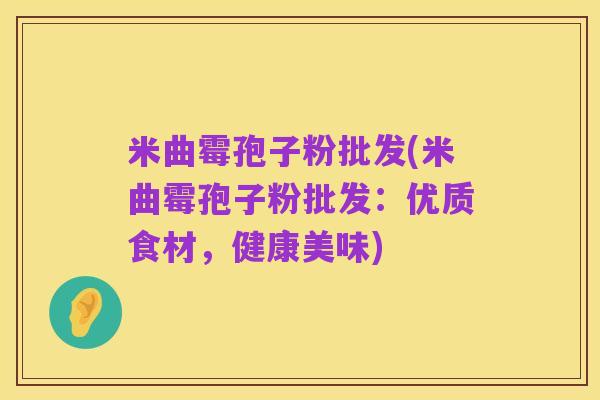 米曲霉孢子粉批发(米曲霉孢子粉批发:优质食材,健康美味)