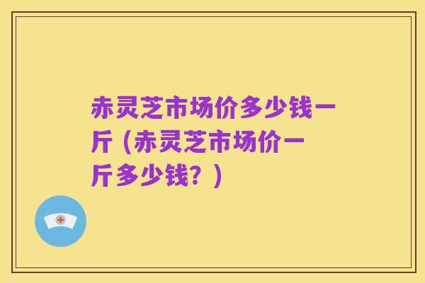 赤灵芝市场价多少钱一斤 (赤灵芝市场价一斤多少钱？)