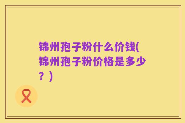 锦州孢子粉什么价钱(锦州孢子粉价格是多少?)