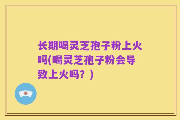 长期喝灵芝孢子粉上火吗(喝灵芝孢子粉会导致上火吗？)