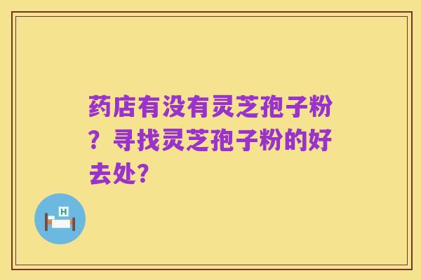 药店有没有灵芝孢子粉？寻找灵芝孢子粉的好去处？