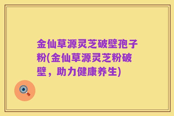 金仙草源灵芝破壁孢子粉(金仙草源灵芝粉破壁,助力健康养生)