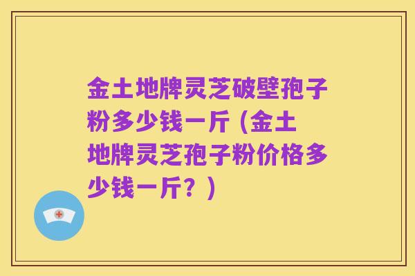 金土地牌灵芝破壁孢子粉多少钱一斤 (金土地牌灵芝孢子粉价格多少钱一斤?)