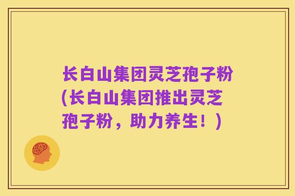 长白山集团灵芝孢子粉(长白山集团推出灵芝孢子粉,助力养生!)