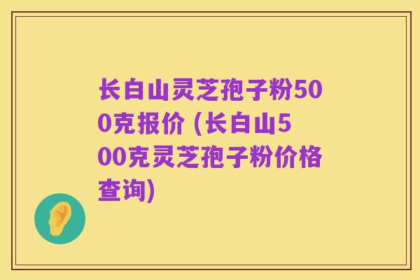 长白山灵芝孢子粉500克报价 (长白山500克灵芝孢子粉价格查询)