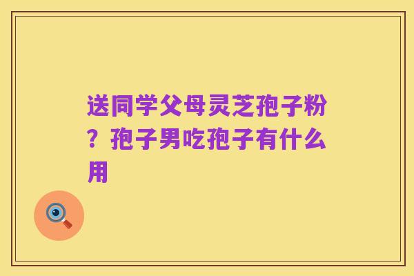 送同学父母灵芝孢子粉?孢子男吃孢子有什么用