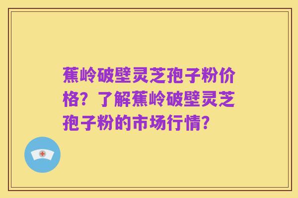 蕉岭破壁灵芝孢子粉价格？了解蕉岭破壁灵芝孢子粉的市场行情？