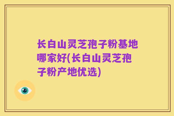 长白山灵芝孢子粉基地哪家好(长白山灵芝孢子粉产地优选)