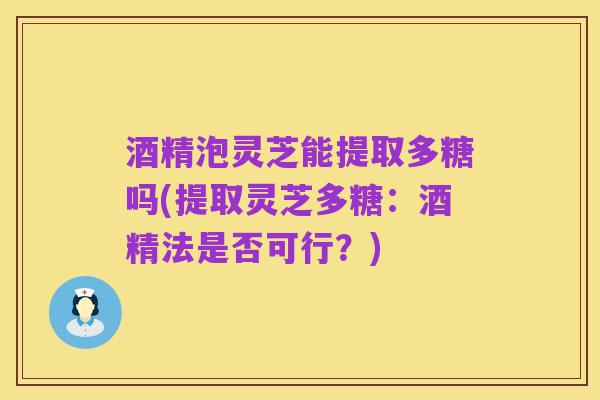酒精泡灵芝能提取多糖吗(提取灵芝多糖:酒精法是否可行?)