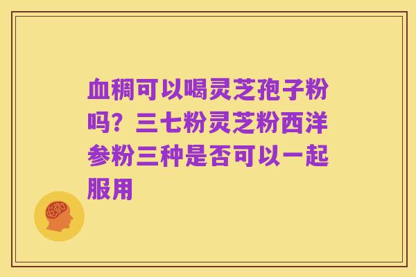 血稠可以喝灵芝孢子粉吗?三七粉灵芝粉西洋参粉三种是否可以一起服用