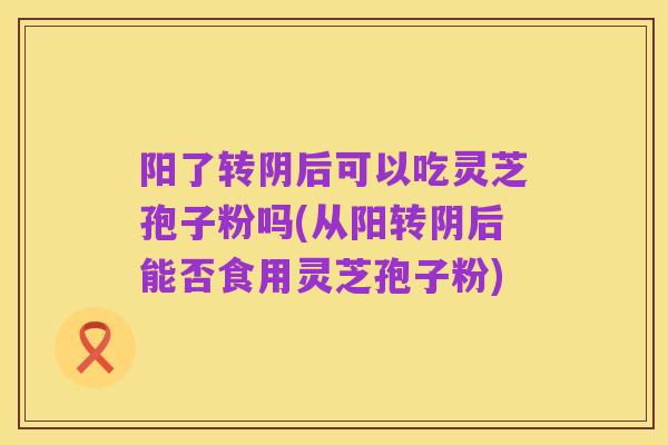 阳了转阴后可以吃灵芝孢子粉吗(从阳转阴后能否食用灵芝孢子粉)