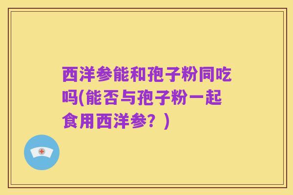 西洋参能和孢子粉同吃吗(能否与孢子粉一起食用西洋参?)